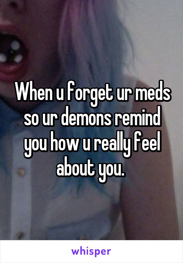 When u forget ur meds so ur demons remind you how u really feel about you. 