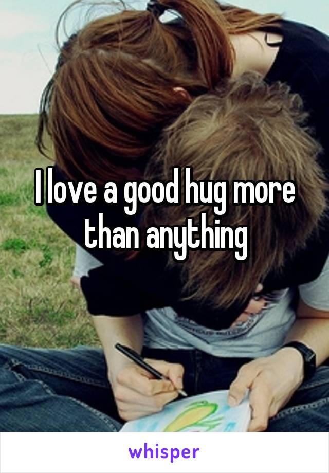I love a good hug more than anything
