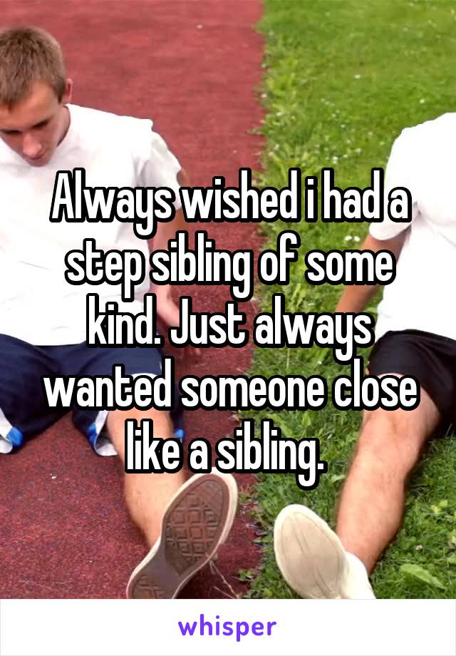 Always wished i had a step sibling of some kind. Just always wanted someone close like a sibling. 