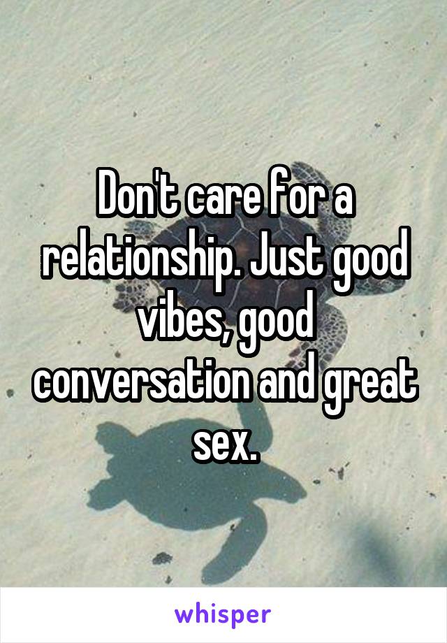 Don't care for a relationship. Just good vibes, good conversation and great sex.