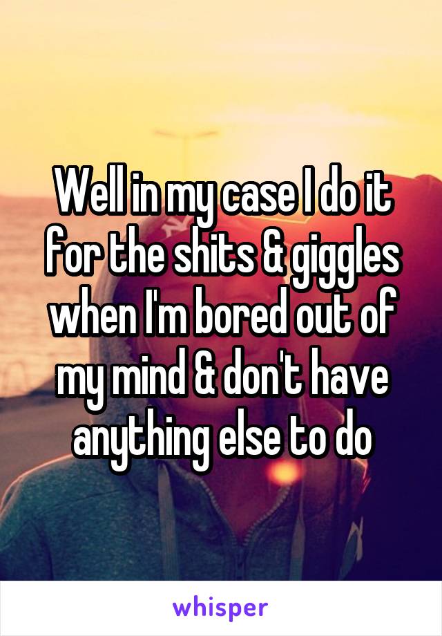 Well in my case I do it for the shits & giggles when I'm bored out of my mind & don't have anything else to do