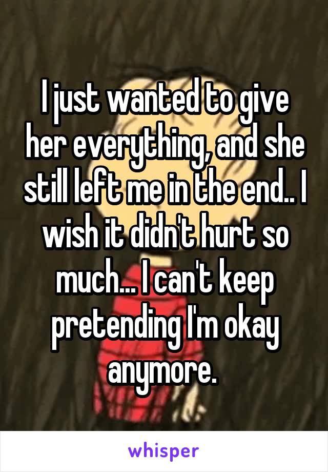 I just wanted to give her everything, and she still left me in the end.. I wish it didn't hurt so much... I can't keep pretending I'm okay anymore. 