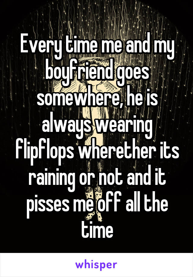 Every time me and my boyfriend goes somewhere, he is always wearing flipflops wherether its raining or not and it pisses me off all the time