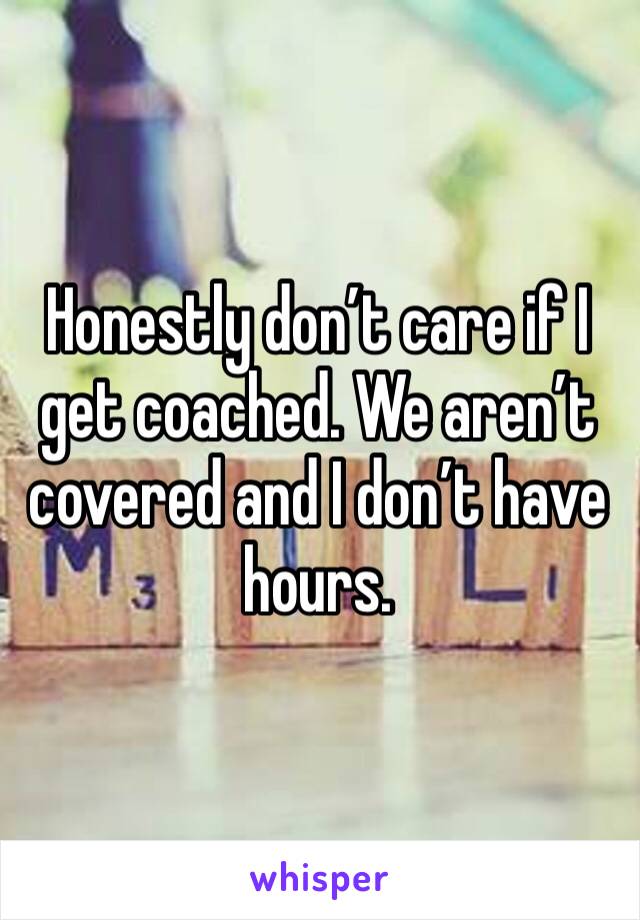 Honestly don’t care if I get coached. We aren’t covered and I don’t have hours. 
