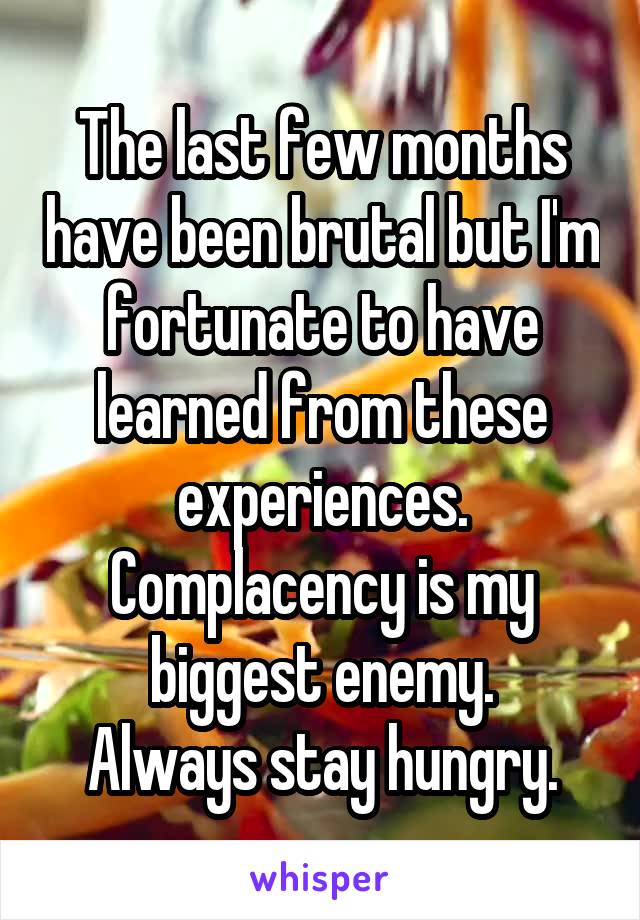 The last few months have been brutal but I'm fortunate to have learned from these experiences. Complacency is my biggest enemy.
Always stay hungry.