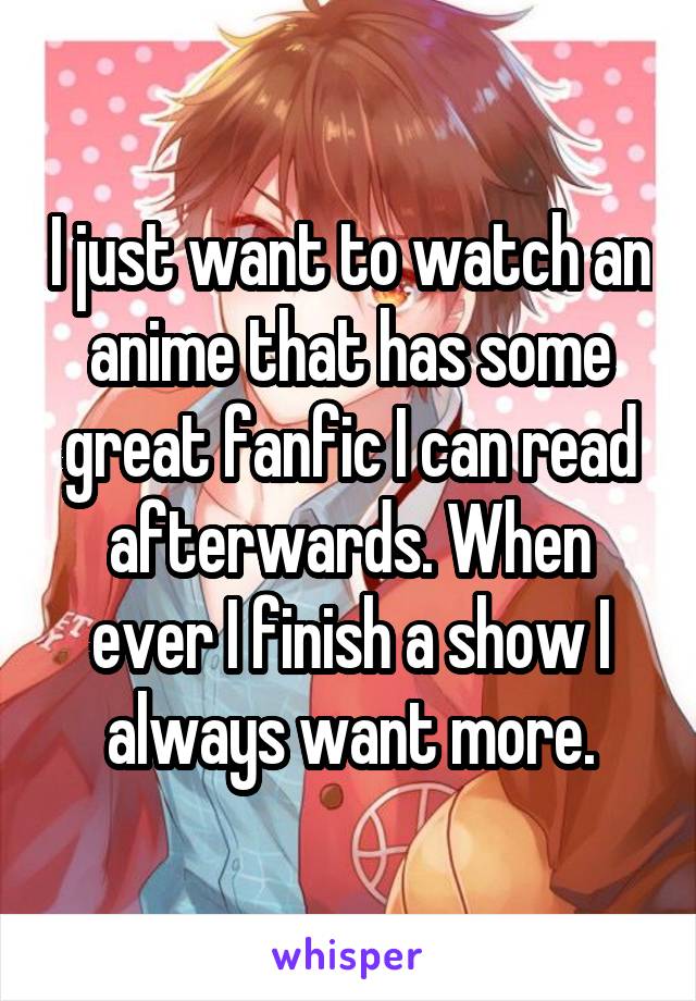 I just want to watch an anime that has some great fanfic I can read afterwards. When ever I finish a show I always want more.