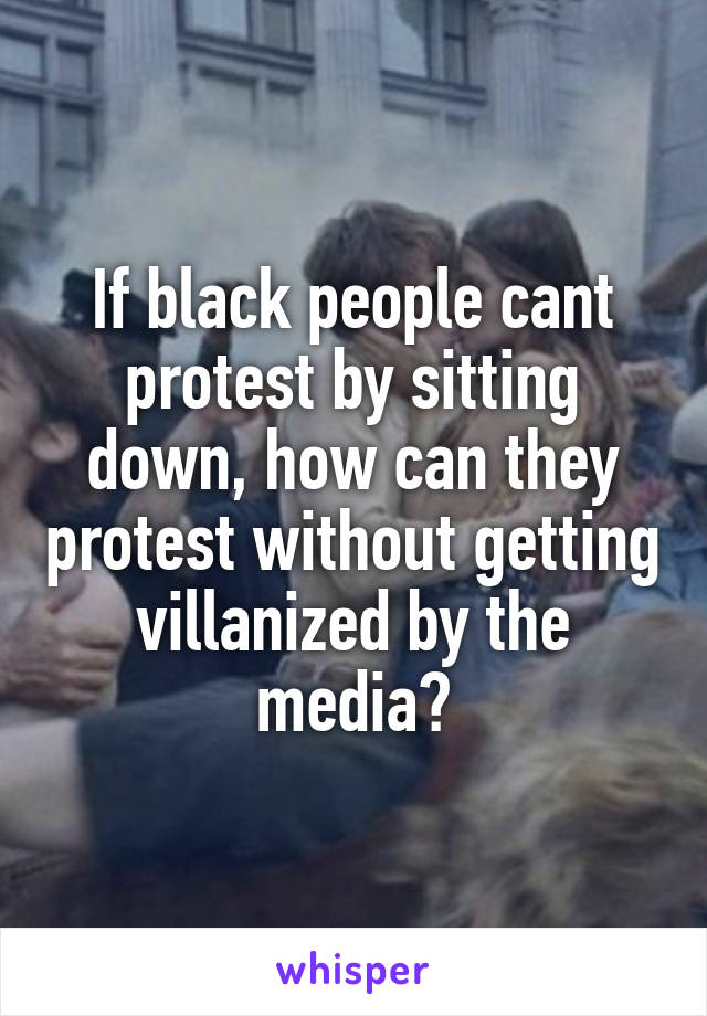 If black people cant protest by sitting down, how can they protest without getting villanized by the media?