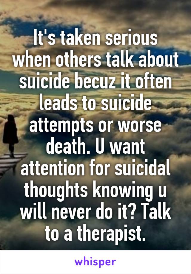It's taken serious when others talk about suicide becuz it often leads to suicide attempts or worse death. U want attention for suicidal thoughts knowing u will never do it? Talk to a therapist.