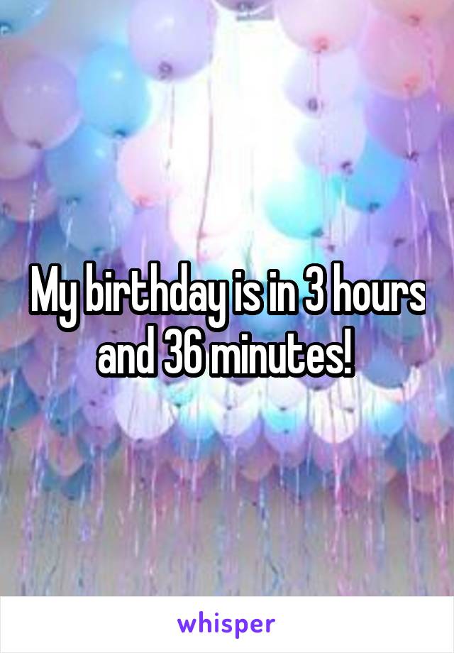 My birthday is in 3 hours and 36 minutes! 
