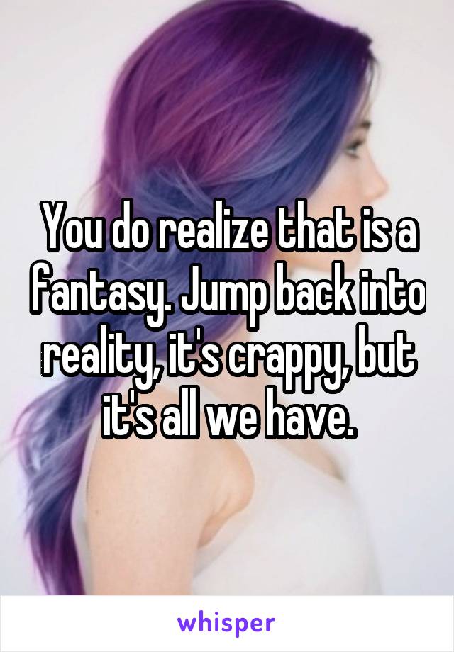 You do realize that is a fantasy. Jump back into reality, it's crappy, but it's all we have.