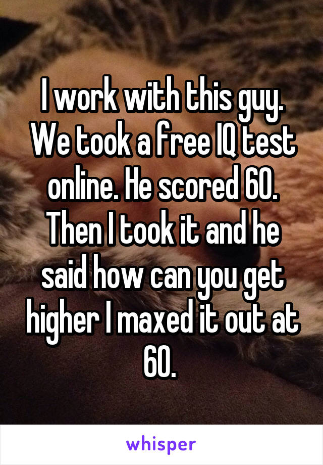 I work with this guy. We took a free IQ test online. He scored 60. Then I took it and he said how can you get higher I maxed it out at 60. 