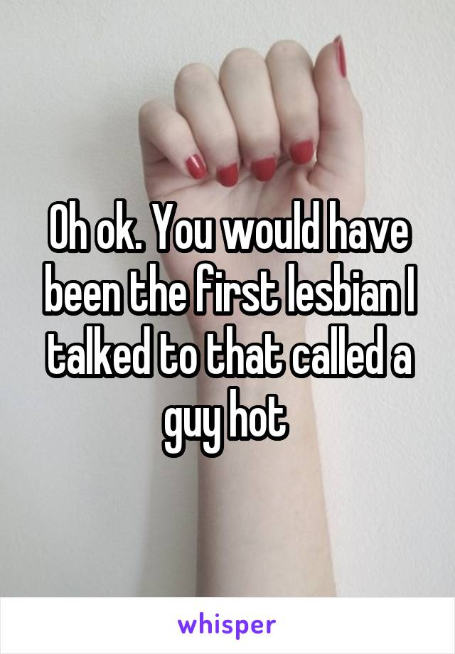 Oh ok. You would have been the first lesbian I talked to that called a guy hot 