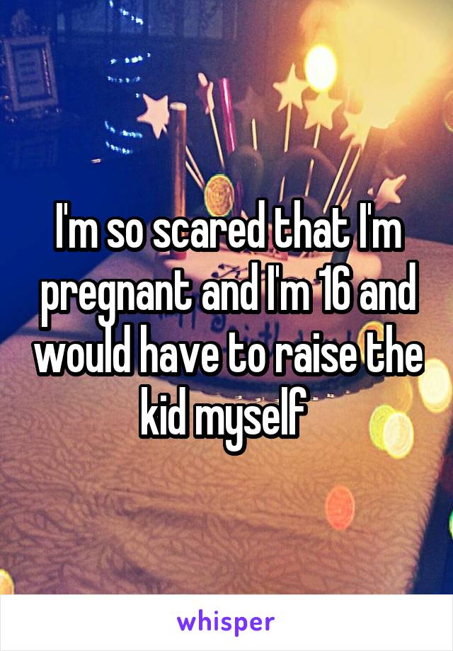 I'm so scared that I'm pregnant and I'm 16 and would have to raise the kid myself 