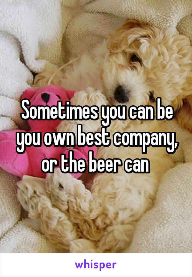 Sometimes you can be you own best company, or the beer can 