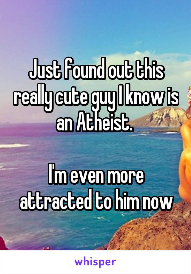 Just found out this really cute guy I know is an Atheist. 

I'm even more attracted to him now