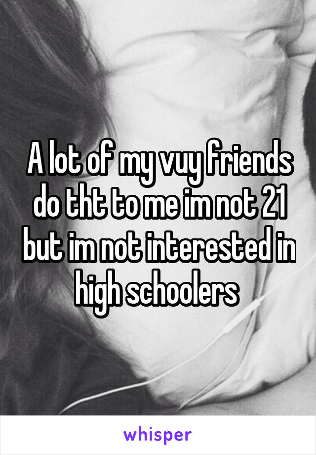 A lot of my vuy friends do tht to me im not 21 but im not interested in high schoolers 