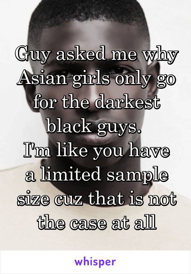 Guy asked me why Asian girls only go for the darkest black guys. 
I'm like you have a limited sample size cuz that is not the case at all