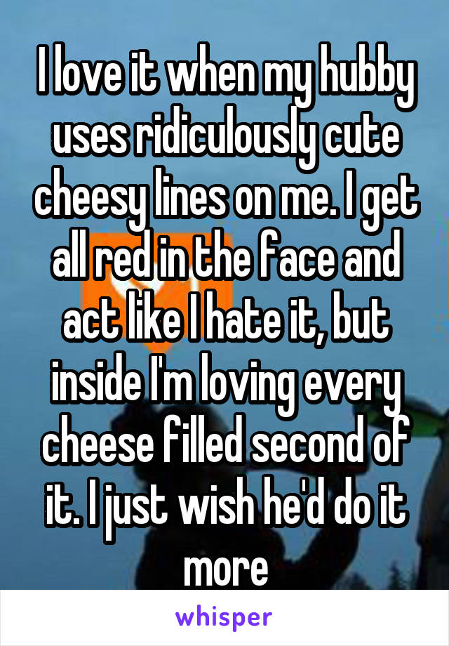 I love it when my hubby uses ridiculously cute cheesy lines on me. I get all red in the face and act like I hate it, but inside I'm loving every cheese filled second of it. I just wish he'd do it more