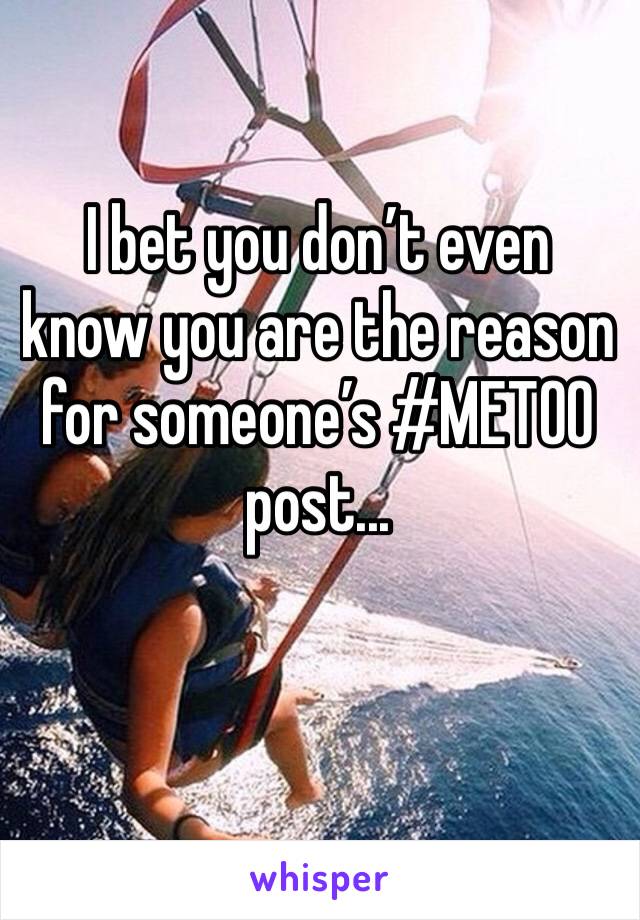I bet you don’t even know you are the reason for someone’s #METOO post... 