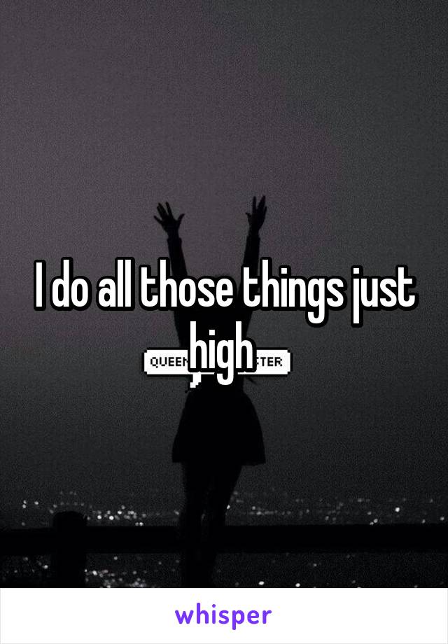 I do all those things just high 