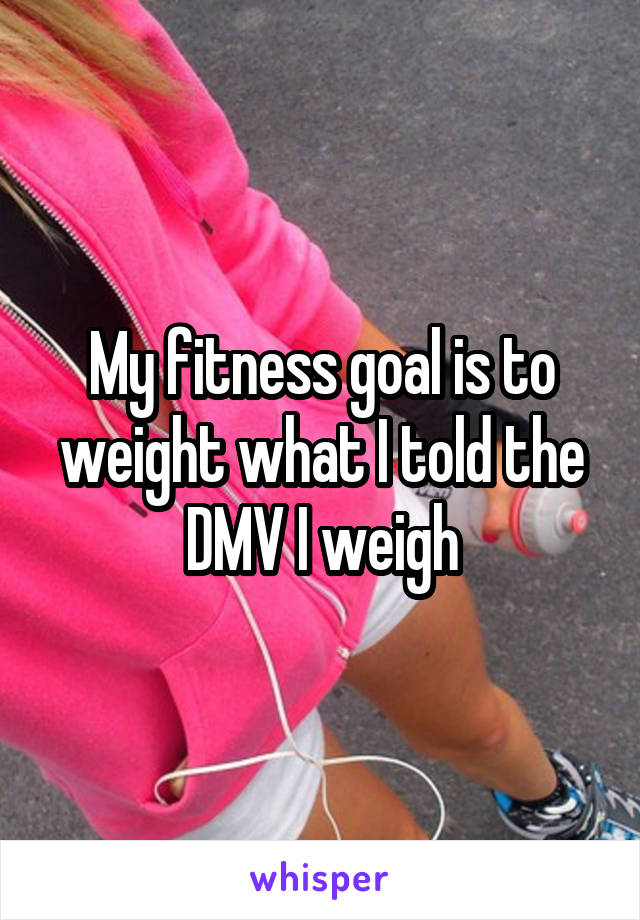 My fitness goal is to weight what I told the DMV I weigh