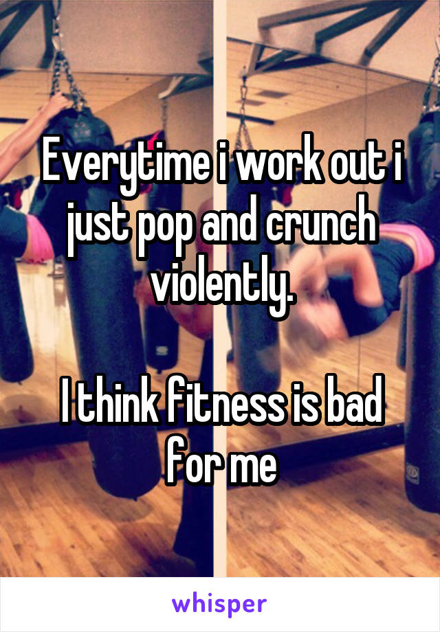 Everytime i work out i just pop and crunch violently.

I think fitness is bad for me