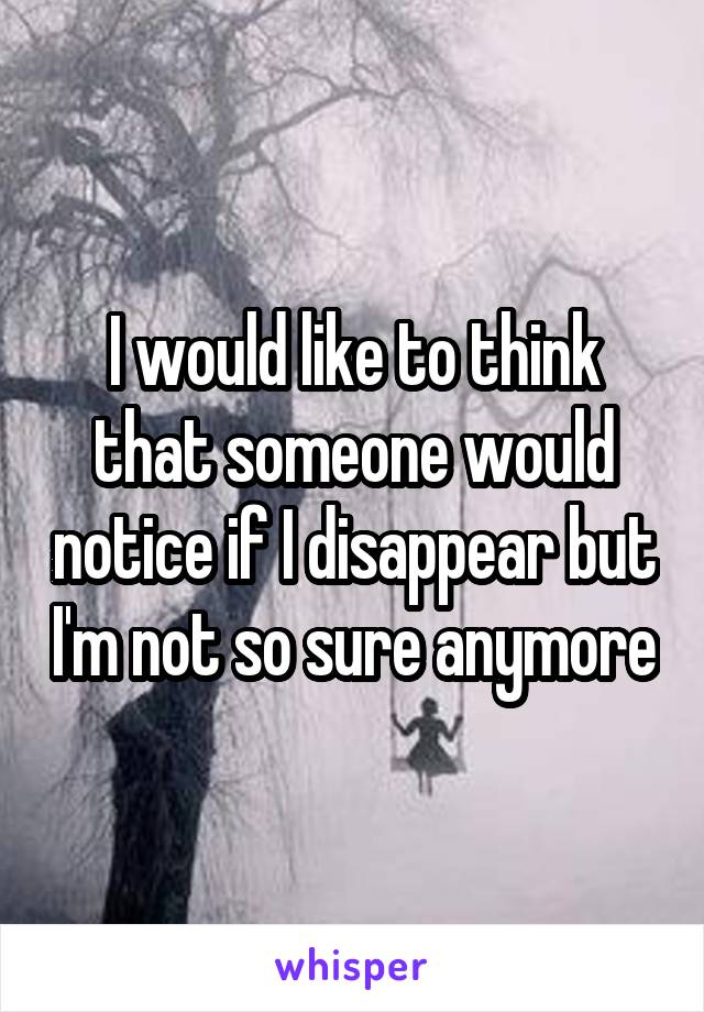 I would like to think that someone would notice if I disappear but I'm not so sure anymore