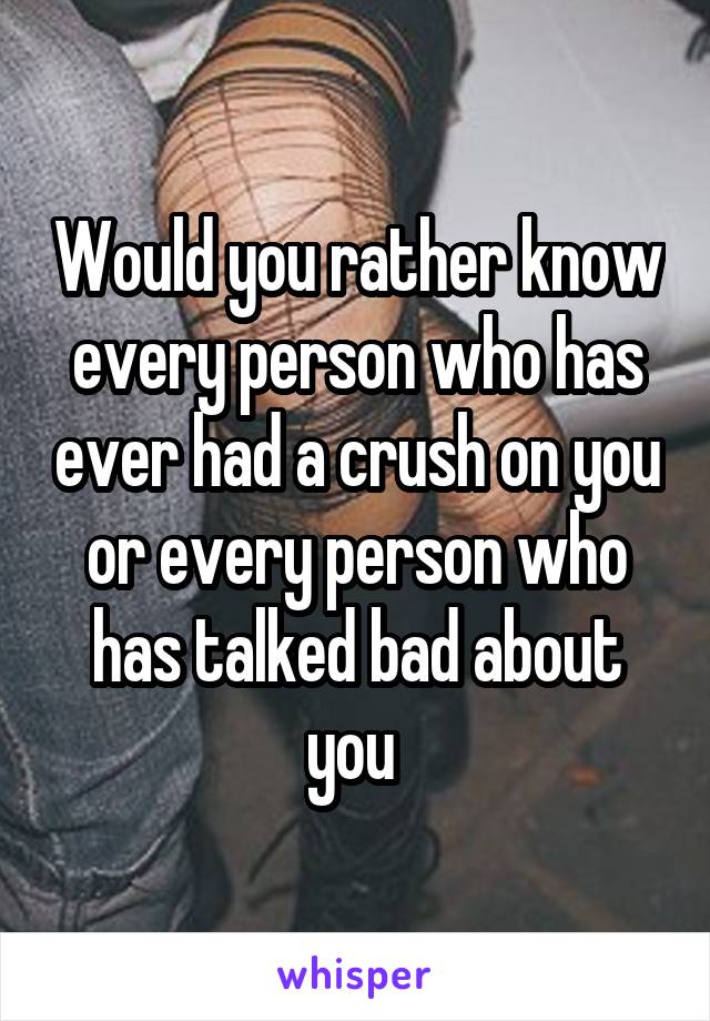 Would you rather know every person who has ever had a crush on you or every person who has talked bad about you 