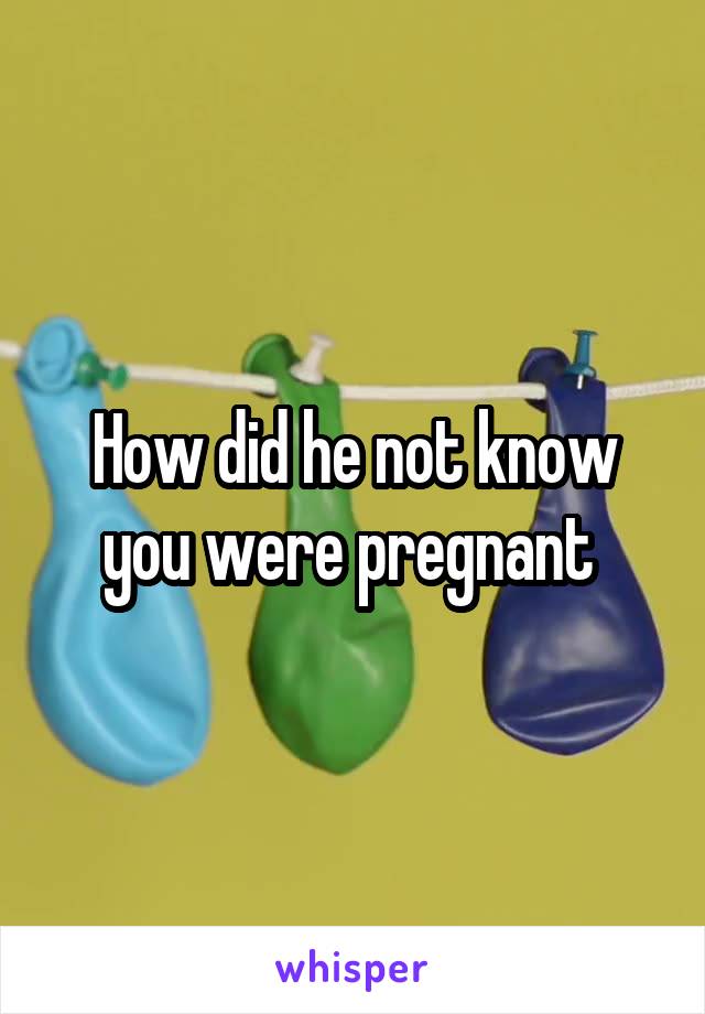 How did he not know you were pregnant 