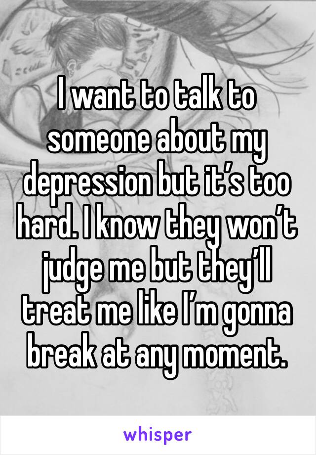 I want to talk to someone about my depression but it’s too hard. I know they won’t judge me but they’ll treat me like I’m gonna break at any moment.