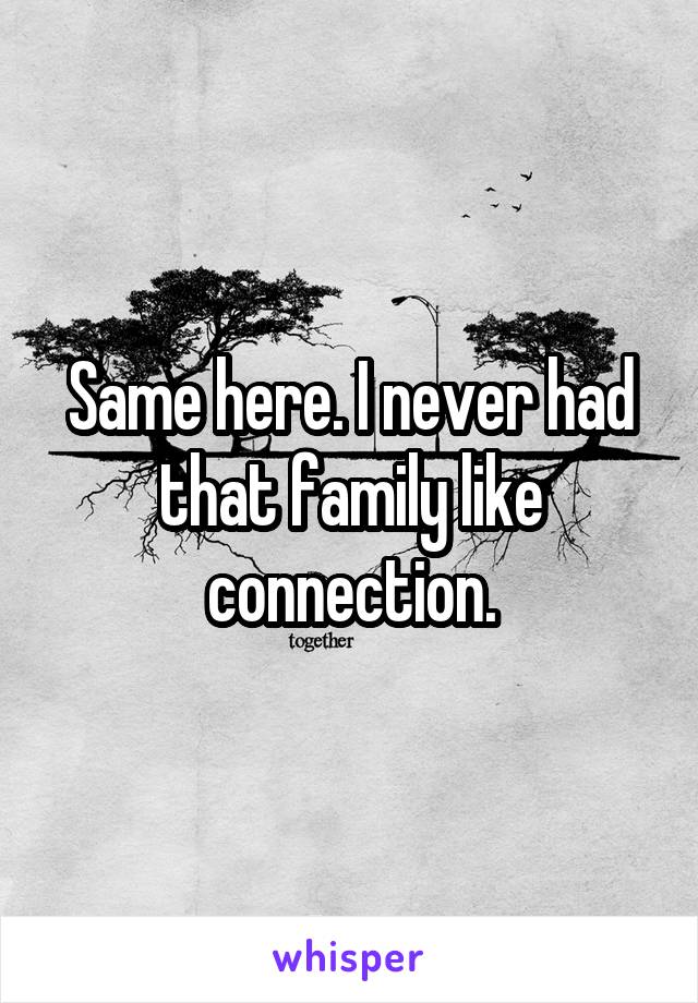 Same here. I never had that family like connection.