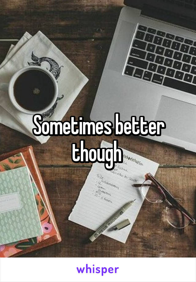 Sometimes better though 