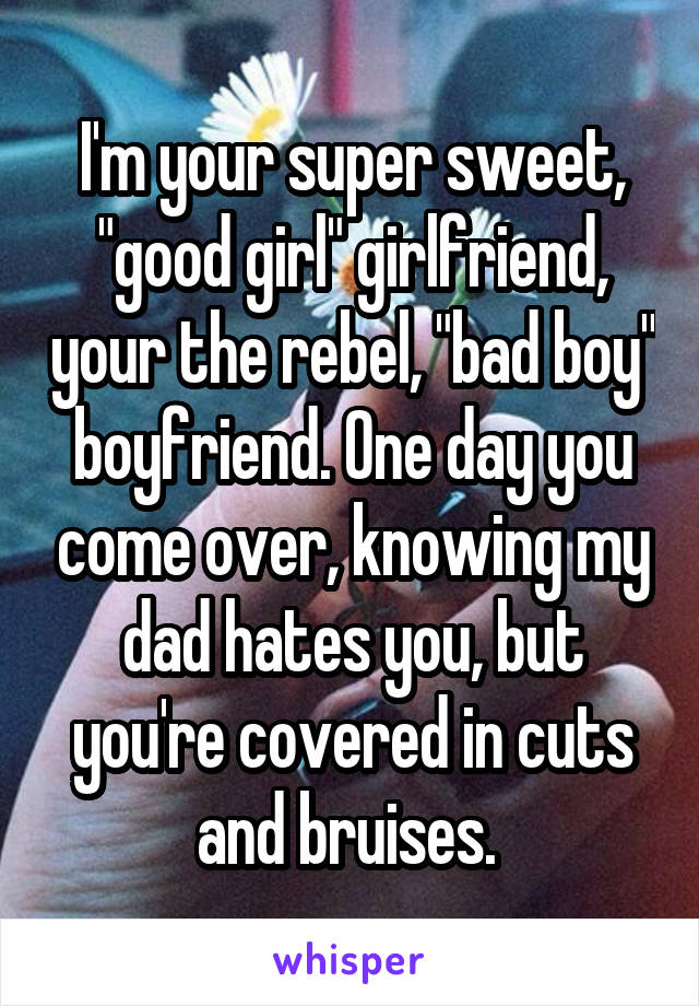 I'm your super sweet, "good girl" girlfriend, your the rebel, "bad boy" boyfriend. One day you come over, knowing my dad hates you, but you're covered in cuts and bruises. 