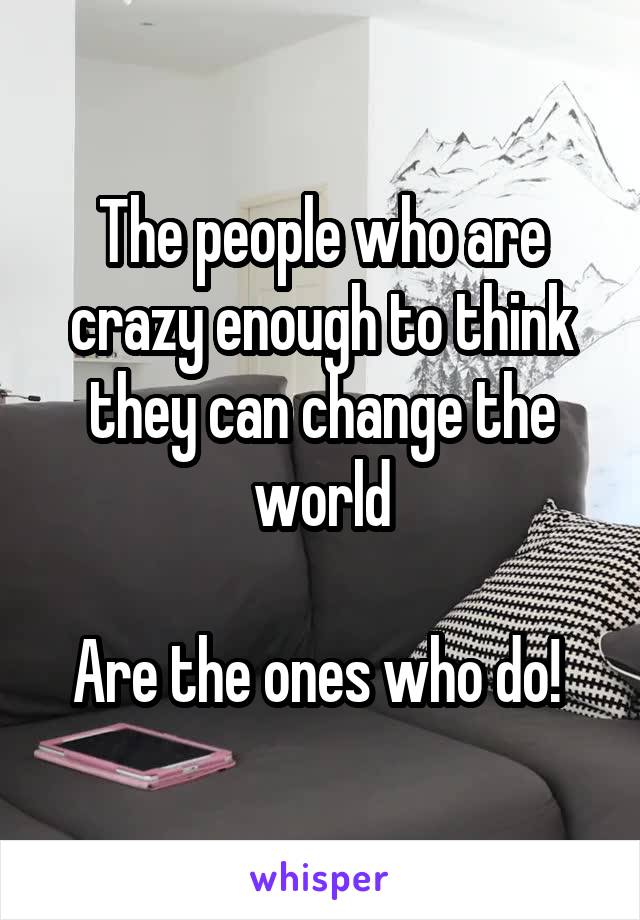 The people who are crazy enough to think they can change the world

Are the ones who do! 