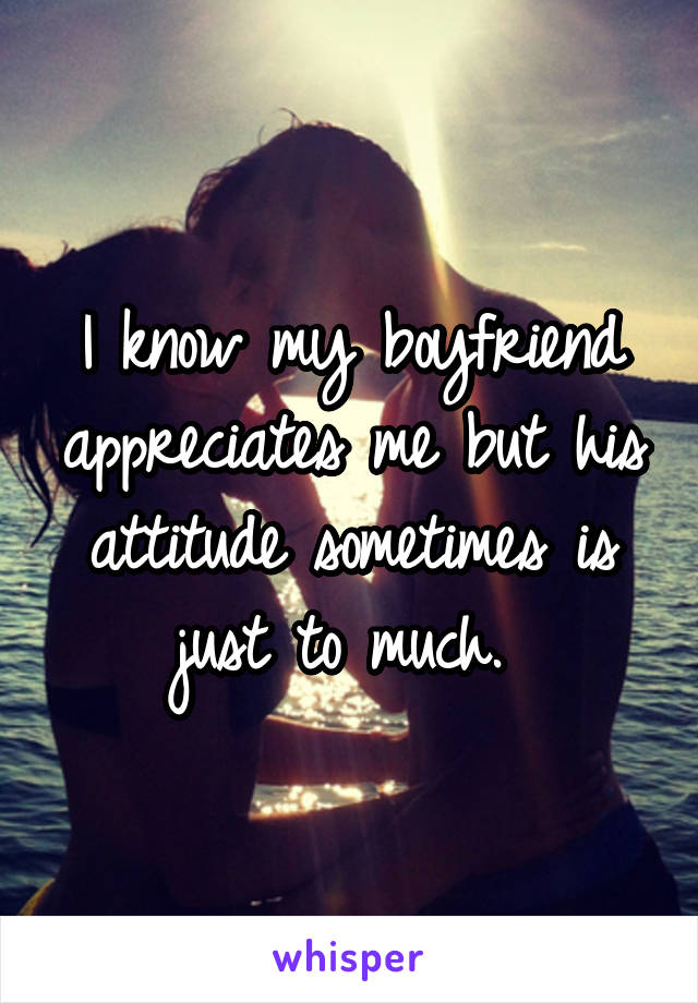 I know my boyfriend appreciates me but his attitude sometimes is just to much. 
