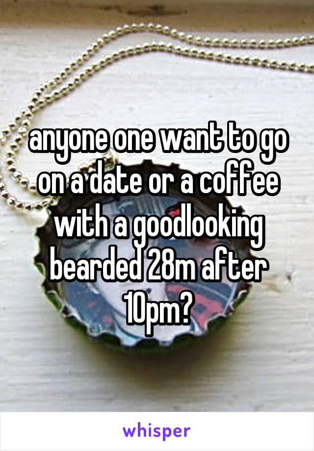 anyone one want to go on a date or a coffee with a goodlooking bearded 28m after 10pm?