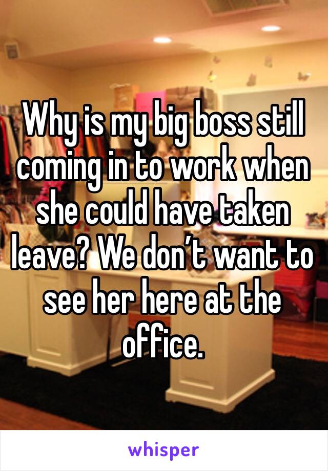 Why is my big boss still coming in to work when she could have taken leave? We don’t want to see her here at the office. 