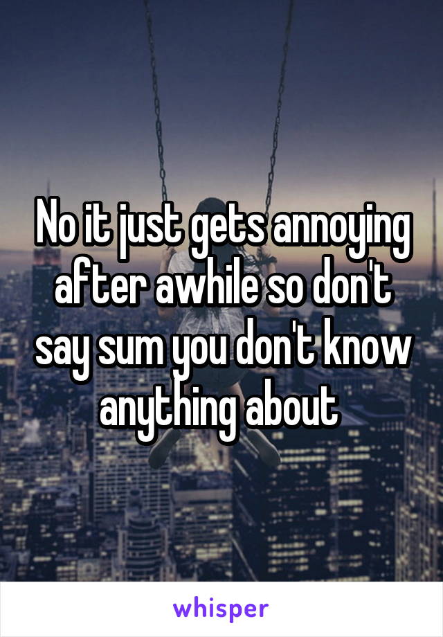 No it just gets annoying after awhile so don't say sum you don't know anything about 