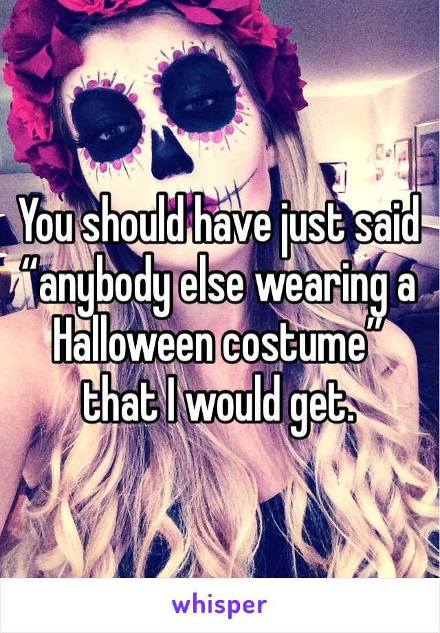 You should have just said “anybody else wearing a Halloween costume” that I would get.