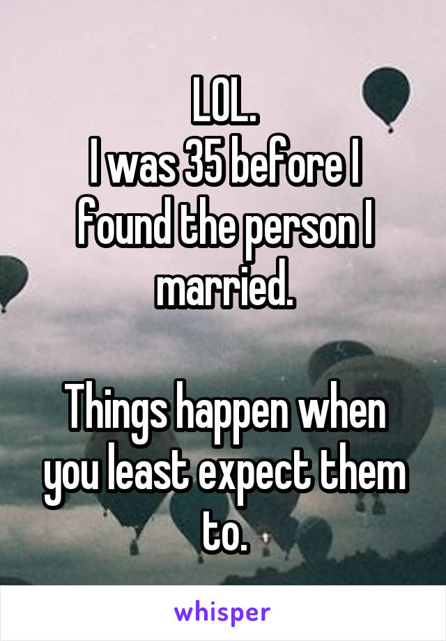 LOL.
I was 35 before I found the person I married.

Things happen when you least expect them to.