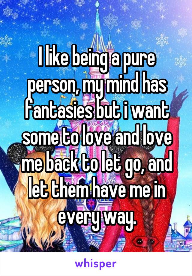 I like being a pure person, my mind has fantasies but i want some to love and love me back to let go, and let them have me in every way.