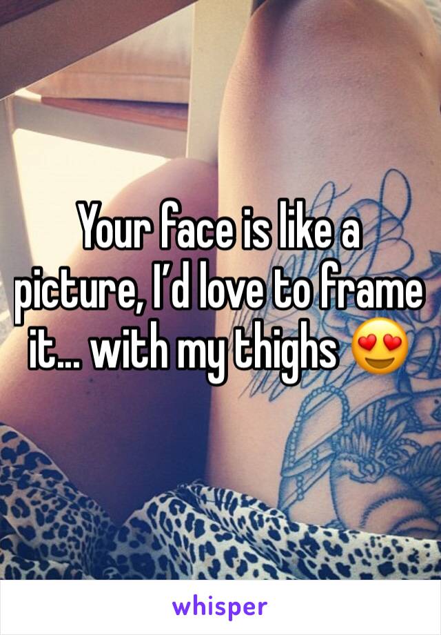 Your face is like a picture, I’d love to frame it... with my thighs 😍