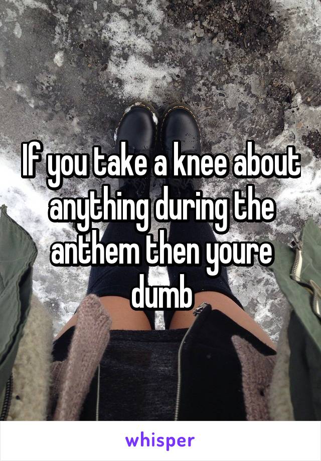 If you take a knee about anything during the anthem then youre dumb