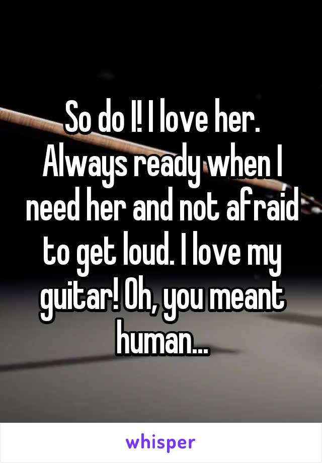 So do I! I love her. Always ready when I need her and not afraid to get loud. I love my guitar! Oh, you meant human...