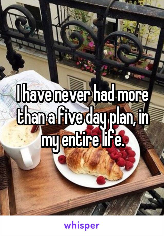 I have never had more than a five day plan, in my entire life.