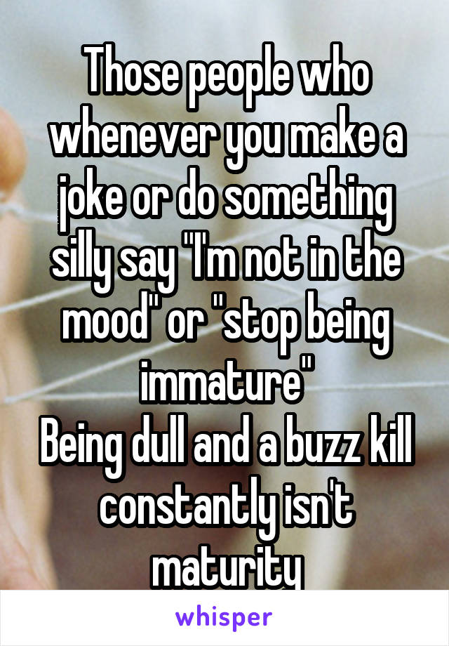 Those people who whenever you make a joke or do something silly say "I'm not in the mood" or "stop being immature"
Being dull and a buzz kill constantly isn't maturity