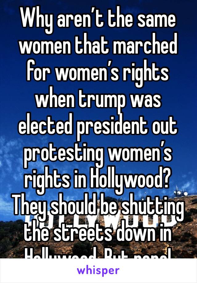 Why aren’t the same women that marched for women’s rights when trump was elected president out protesting women’s rights in Hollywood? They should be shutting the streets down in Hollywood. But nope!