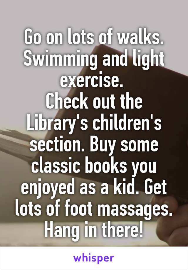 Go on lots of walks. Swimming and light exercise. 
Check out the Library's children's section. Buy some classic books you enjoyed as a kid. Get lots of foot massages. Hang in there!