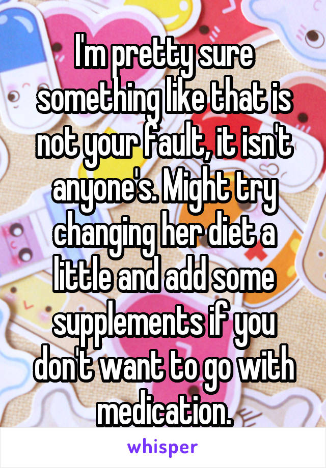 I'm pretty sure something like that is not your fault, it isn't anyone's. Might try changing her diet a little and add some supplements if you don't want to go with medication.