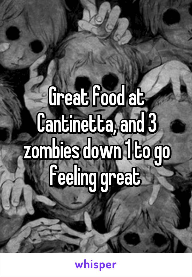 Great food at Cantinetta, and 3 zombies down 1 to go feeling great 